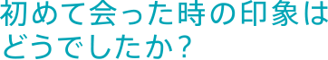 初めて会った時の印象はどうでしたか？