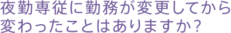 夜勤専従に勤務が変更してから変わったことはありますか？