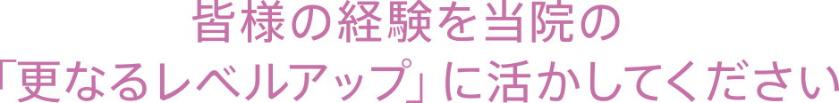 皆様の経験を当院の「更なるレベルアップ」に活かしてください