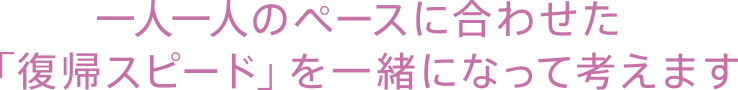 一人一人のペースに合わせた「復帰スピード」を一緒になって考えます