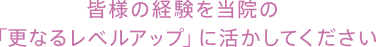 皆様の経験を当院の「更なるレベルアップ」に活かしてください