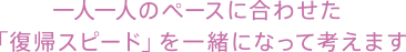 一人一人のペースに合わせた「復帰スピード」を一緒になって考えます