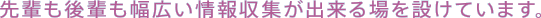 先輩も後輩も幅広い情報収集が出来る場を設けています。