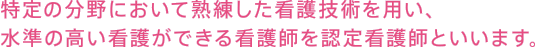 特定の分野において熟練した看護技術を用い、水準の高い看護ができる看護師を認定看護師といいます。