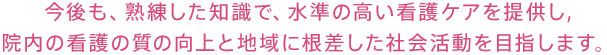 今後も、熟練した知識で、水準の高い看護ケアを提供し,院内の看護の質の向上と地域に根差した社会活動を目指します。