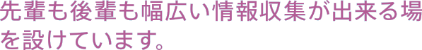 先輩も後輩も幅広い情報収集が出来る場を設けています。