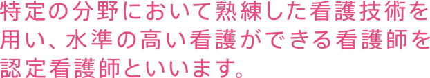 特定の分野において熟練した看護技術を用い、水準の高い看護ができる看護師を認定看護師といいます。
