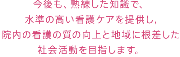 今後も、熟練した知識で、水準の高い看護ケアを提供し,院内の看護の質の向上と地域に根差した社会活動を目指します。